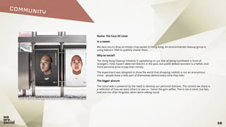 COMMUNITY
18
Name: The Face Of Litter
In a tweet:
We dare you to drop an empty crisp packet in Hong Kong. An environmental cleanup group is
using litterers' DNA to publicly shame them.
Why so social?
The Hong Kong Cleanup Initiative is capitalising on our fear of being humiliated in front of
strangers. Fines haven’t deterred litterers in the past, but public embarrassment is a heftier and
more personal price to pay than money.
The experiment was designed to show the world that dropping rubbish is not an anonymous
crime - people leave a little part of themselves behind every time they litter.
The bigger picture
The social web is powered by the need to develop our personal statuses. The content we share is
a reflection of how we want others to see us - hence the gym selfies. This is not a trend, but fact,
and one too often forgotten when we’re talking social.
 