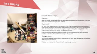 12
LIFE HACKS
2
Name: The Ultimate Comper
In a tweet:
Meet the comper who wrote a Twitter bot which automatically entered competitions. It won four
times more than the average human. Probably.
Why so social?
For some of us, retweeting brand competitions is just a part of the way we communicate online.
Some people (also known as ‘compers’) dedicate entire social feeds to the pursuit of competition
glory. Others hesitantly retweet-to-win using their regular profiles, then hastily delete it when
they’re unlucky (definitely not writing from experience there).
Coder, Hunter Scott, wrote a script which entered 165,000 competitions. He won 1000 prizes,
including a collection of warped plastic storage. Lucky guy/bot.
The bigger picture
Social ‘hacks’ have been around as long as social has, and every week we see a new manipulation
of the major social networks.
This is an extreme example of a social insight reaping huge rewards.
 