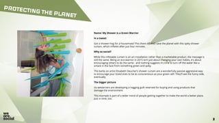 33
PROTECTING THE PLANET
Name: My Shower is a Green Warrior
In a tweet:
Got a shower-hog for a housemate? Piss them off AND save the planet with this spiky shower
curtain, which inflates after just four minutes.
Why so social?
While this inflatable curtain is an art installation rather than a marketable product, the message is
still the same. Being an eco-warrior in 2015 isn’t just about changing your own habits, it’s about
encouraging others to do the same - and nothing suggests it’s time to turn off the water like a
smack in the face from something green and spiky.
The barbs on artist Elisabeth Deucher’s shower curtain are a wonderfully passive aggressive way
to encourage your loved ones to be as conscientious as your green self. They’ll see the funny side,
eventually.
The bigger picture
Us westerners are developing a nagging guilt reserved for buying and using products that
damage the environment.
This example is part of a wider trend of people getting together to make the world a better place.
Just in time, too.
 