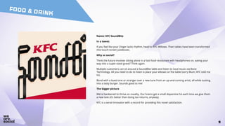 55
FOOD & DRINK
Name: KFC SoundBite
In a tweet:
If you feel like your Zinger lacks rhythm, head to KFC Willows. Their tables have been transformed
into touch-screen jukeboxes.
Why so social?
Think the future involves sitting alone in a fast-food restaurant with headphones on, eating your
way into a super-sized grave? Think again.
Multiple customers can sit around a SoundBite table and listen to local music via Bone
Technology. All you need to do to listen is place your elbows on the table (sorry Mum, KFC told me
to).
Bond with a loved-one or stranger over a new tune from an up-and-coming artist, all while tucking
into a tasty burger. Sounds good to me!
The bigger picture
We’re hardwired to thrive on novelty. Our brains get a small dopamine hit each time we give them
a new task (it’s better than doing tax returns, anyway).
KFC is a serial innovator with a record for providing this novel satisfaction.
 