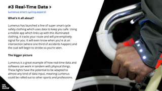 #3 Real-Time Data >
Lumenus smart cycling apparel
What’s it all about?
Lumenus has launched a line of super smart cycle
safety clothing which uses data to keep you safe. Using
a mobile app which links up with this illuminated
clothing, it tracks your route and will pre-emptively
signal for you. It will even know when you’re at an
intersection (where one third of accidents happen) and
the coat will begin to strobe so you’re seen.
The bigger picture
Lumenus is a great example of how real-time data and
software can work in tandem with physical things.
These lights have the potential to be adapted to
almost any kind of data input, meaning Lumenus
could be rolled out to other sports and professions.
 