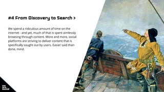#4 From Discovery to Search >
We spend a ridiculous amount of time on the
internet - and yet, much of that is spent aimlessly
browsing through content. More and more, social
platforms are striving to deliver content that is
specifically sought out by users. Easier said than
done, mind.
 
