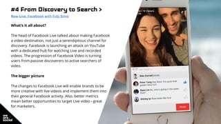 #4 From Discovery to Search >
Now Live: Facebook with Fidji Simo
What’s it all about?
The head of Facebook Live talked about making Facebook
a video destination, not just a serendipitous channel for
discovery. Facebook is launching an attack on YouTube
with a dedicated hub for watching Live and recorded
videos. The progression of Facebook Video is turning
users from passive discoverers to active searchers of
video.
The bigger picture
The changes to Facebook Live will enable brands to be
more creative with live videos and implement them into
their general Facebook activity. Also, better metrics
mean better opportunities to target Live video - great
for marketers.
 