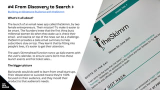 #4 From Discovery to Search >
Building an Obsessive Audience with theSkimm
What’s it all about?
The launch of an email news app called theSkimm, by two
female entrepreneurs. Their mission? To make it easier to
be smart. The founders knew that the first thing busy
millennial women do when they wake up is check their
email - and staying on top of the news can be a challenge.
theSkimm provides a daily email summary to help
subscribers stay on top. They learnt that by fitting into
people’s lives, it’s easier to get their attention.
The app’s Skimmahead function syncs up daily events with
the user’s calendar, to ensure users don’t miss those
launch events and hot ticket sales…
The bigger picture
Big brands would do well to learn from small start-ups.
Their desperation to succeed means they’re 100%
focused on their audience, and they mould their
product to that audience’s needs.
 
