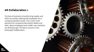 #5 Collaboration >
The face of business is transforming rapidly, and
CEOs are quickly realising that employees are a
company’s greatest assets. This is even more
pertinent for companies like Airbnb, Netflix and
Uber, where employees (and a killer user interface)
are all they’ve got. The key to success in this
landscape? Collaboration.
 