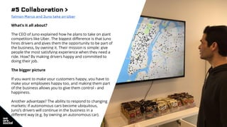 #5 Collaboration >
Talmon Marco and Juno take on Uber
What’s it all about?
The CEO of Juno explained how he plans to take on giant
competitors like Uber. The biggest difference is that Juno
hires drivers and gives them the opportunity to be part of
the business, by owning it. Their mission is simple: give
people the most satisfying experience when they need a
ride. How? By making drivers happy and committed to
doing their job.
The bigger picture
If you want to make your customers happy, you have to
make your employees happy too, and making them part
of the business allows you to give them control - and
happiness.
Another advantage? The ability to respond to changing
markets: if autonomous cars become ubiquitous,
Juno’s drivers will continue in the business in a
different way (e.g. by owning an autonomous car).
 
