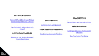 SECURITY & PRIVACY
Former NSA and CIA Director Michael
Harden on Cyber Security & Privacy
Can Technology Balance Security &
Privacy?
ARTIFICIAL INTELLIGENCE
Beyond Siri: The World Premiere of
Viv with Dag Kittlaus
REAL-TIME DATA
Lumenus smart cycling apparel
FROM DISCOVERY TO SEARCH
Now Live: Facebook with Fidji Simo
COLLABORATION
Talmon Marco and Juno take on Uber
PERSONALISATION
Building an Obsessive Audience with
theSkimm
Eat, Pray, Swipe: App Dating
 