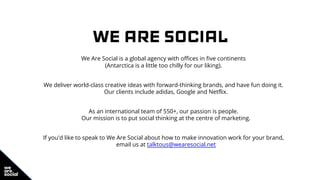 WE ARE SOCIAL
We Are Social is a global agency with offices in five continents
(Antarctica is a little too chilly for our liking).
We deliver world-class creative ideas with forward-thinking brands, and have fun doing it.
Our clients include adidas, Google and Netflix.
As an international team of 550+, our passion is people.
Our mission is to put social thinking at the centre of marketing.
If you'd like to speak to We Are Social about how to make innovation work for your brand,
email us at talktous@wearesocial.net
 