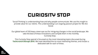 CURIOSITY STOP
‘Social Thinking’ is understanding how and why people communicate. We use this insight to
provide value for our clients. This understanding is an ongoing passion project for We Are
Social.
Our global team of 550 keep a keen eye out for intriguing changes in the social landscape. We
take the best of these innovations and compile them in the monthly
Curiosity Stop.
This Curiosity Stop special is focussed on the most interesting topics discussed during
Techcrunch Disrupt 2016. We have identified the six most interesting themes, and chosen a
dedicated talk for each of these.
 