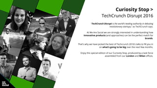 Curiosity Stop >
TechCrunch Disrupt 2016
“TechCrunch Disrupt is the world’s leading authority in debuting
revolutionary startups,” as TechCrunch says.
At We Are Social we are strongly interested in understanding how
innovative products (and approaches) can be the perfect match for
brands.
That’s why we have picked the best of Techcrunch 2016’s talks to fill you in
on what’s going to be big over the next few months.
Enjoy this special edition of our Curiosity Stop, produced by a task force
assembled from our London and Milan offices.
 