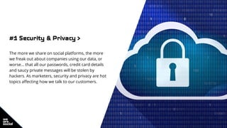 #1 Security & Privacy >
The more we share on social platforms, the more
we freak out about companies using our data, or
worse… that all our passwords, credit card details
and saucy private messages will be stolen by
hackers. As marketers, security and privacy are hot
topics affecting how we talk to our customers.
 