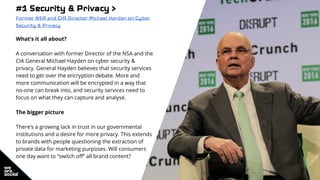 #1 Security & Privacy >
Former NSA and CIA Director Michael Harden on Cyber
Security & Privacy
What’s it all about?
A conversation with former Director of the NSA and the
CIA General Michael Hayden on cyber security &
privacy. General Hayden believes that security services
need to get over the encryption debate. More and
more communication will be encrypted in a way that
no-one can break into, and security services need to
focus on what they can capture and analyse.
The bigger picture
There’s a growing lack in trust in our governmental
institutions and a desire for more privacy. This extends
to brands with people questioning the extraction of
private data for marketing purposes. Will consumers
one day want to “switch off” all brand content?
 