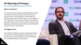 #1 Security & Privacy >
Can Technology Balance Security & Privacy?
What’s it all about?
This talk was about finding a balance between security
and privacy, and how startups can best lock down
customer data. The acceleration of the battle over
privacy and security in the tech space is a consequence
of a “huge shift” in the volume and type of data being
put online. We put our entire lives online, yet we’re still
really bad at computer security. We barely understand
how to secure our own devices.
The bigger picture
Find a balance between security and privacy through
the correct use of technology and networking. The
easiest way to achieve this goal is proper training of
tech employees within your business.
 
