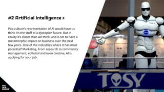 #2 Artificial Intelligence >
Pop culture’s representation of AI would have us
think it’s the stuff of a dystopian future. But in
reality it’s closer than we think, and is set to have a
metamorphic impact on business over the next
few years. One of the industries where it has most
potential? Marketing. From research to community
management, editorial and even creative, AI is
applying for your job.
 
