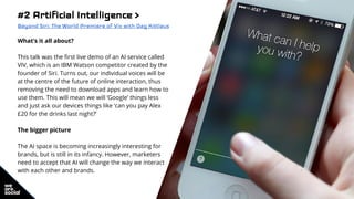 #2 Artificial Intelligence >
Beyond Siri: The World Premiere of Viv with Dag Kittlaus
What’s it all about?
This talk was the first live demo of an AI service called
VIV, which is an IBM Watson competitor created by the
founder of Siri. Turns out, our individual voices will be
at the centre of the future of online interaction, thus
removing the need to download apps and learn how to
use them. This will mean we will ‘Google’ things less
and just ask our devices things like ‘can you pay Alex
£20 for the drinks last night?’
The bigger picture
The AI space is becoming increasingly interesting for
brands, but is still in its infancy. However, marketers
need to accept that AI will change the way we interact
with each other and brands.
 