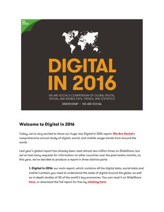Welcome to Digital in 2016
Today, we’re very excited to share our huge new Digital In 2016 report: We Are Social's
comprehensive annual study of digital, social, and mobile usage trends from around the
world.
Last year’s global report has already been read almost two million times on SlideShare, but
we’ve had many requests for information on other countries over the past twelve months, so
this year, we’ve decided to produce a report in three distinct parts:
1. Digital in 2016: our main report, which contains all the digital data, social stats and
mobile numbers you need to understand the state of digital around the globe, as well
as in-depth studies of 30 of the world’s key economies. You can read it on SlideShare
here, or download the full report for free by clicking here.
 