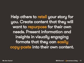 B2B Social • @wearesocialsg • 11We Are Social
Help others to retell your story for
you. Create content that they will
want to repurpose for their own
needs. Present information and
insights in visually engaging
formats that they can easily
copy-paste into their own content.
 
