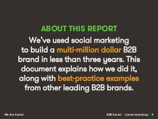 B2B Social • @wearesocialsg • 3We Are Social
ABOUT THIS REPORT
We’ve used social marketing
to build a multi-million dollar B2B
brand in less than three years. This
document explains how we did it,
along with best-practice examples
from other leading B2B brands.
 