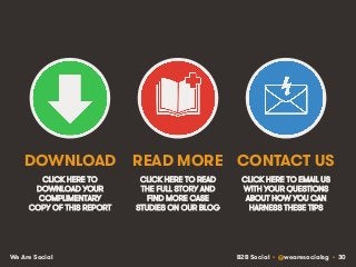 B2B Social • @wearesocialsg • 30We Are Social
CLICK HERE TO
DOWNLOAD YOUR
COMPLIMENTARY
COPY OF THIS REPORT
CLICK HERE TO READ
THE FULL STORY AND
FIND MORE CASE
STUDIES ON OUR BLOG
DOWNLOAD READ MORE
CLICK HERE TO EMAIL US
WITH YOUR QUESTIONS
ABOUT HOW YOU CAN
HARNESS THESE TIPS
CONTACT US
 