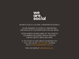 Making Friends & Inﬂuencing People • 45We Are Social
WE ARE SOCIAL IS A GLOBAL CONVERSATION AGENCY.
WE HELP BRANDS TO LISTEN TO, UNDERSTAND,
AND ENGAGE IN CONVERSATIONS IN SOCIAL MEDIA.
WE’RE ALREADY HELPING MANY OF THE WORLD’S
TOP BRANDS, INCLUDING ADIDAS, UNILEVER,
DIAGEO, NESTLÉ, HEINZ, AND LVMH.
IF YOU’D LIKE TO CHAT ABOUT US HELPING YOU
TOO, CALL US ON +65 6423 1051, OR EMAIL
US AT SAYHELLO@WEARESOCIAL.SG.
FIND OUT MORE AT WEARESOCIAL.SG.
 