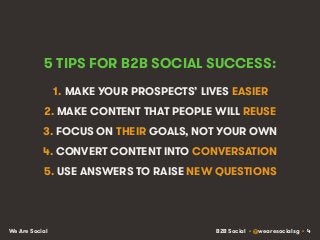 B2B Social • @wearesocialsg • 4We Are Social
5 TIPS FOR B2B SOCIAL SUCCESS:
1. MAKE YOUR PROSPECTS’ LIVES EASIER
2. MAKE CONTENT THAT PEOPLE WILL REUSE
3. FOCUS ON THEIR GOALS, NOT YOUR OWN
4. CONVERT CONTENT INTO CONVERSATION
5. USE ANSWERS TO RAISE NEW QUESTIONS
 