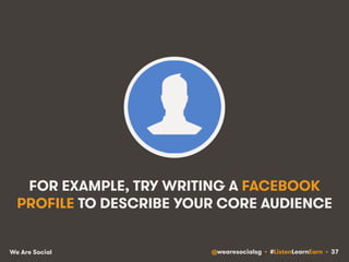 FOR EXAMPLE, TRY WRITING A FACEBOOK 
PROFILE TO DESCRIBE YOUR CORE AUDIENCE 
We Are Social @wearesocialsg • #ListenLearnEarn • 37 
 