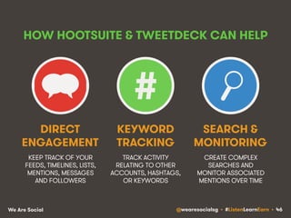 HOW HOOTSUITE & TWEETDECK CAN HELP 
DIRECT 
ENGAGEMENT 
KEEP TRACK OF YOUR 
FEEDS, TIMELINES, LISTS, 
MENTIONS, MESSAGES 
AND FOLLOWERS 
# 
KEYWORD 
TRACKING 
TRACK ACTIVITY 
RELATING TO OTHER 
ACCOUNTS, HASHTAGS, 
OR KEYWORDS 
SEARCH & 
MONITORING 
CREATE COMPLEX 
SEARCHES AND 
MONITOR ASSOCIATED 
MENTIONS OVER TIME 
We Are Social @wearesocialsg • #ListenLearnEarn • 46 
 