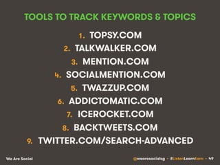 TOOLS TO TRACK KEYWORDS & TOPICS 
1. TOPSY.COM 
2. TALKWALKER.COM 
3. MENTION.COM 
4. SOCIALMENTION.COM 
5. TWAZZUP.COM 
6. ADDICTOMATIC.COM 
7. ICEROCKET.COM 
8. BACKTWEETS.COM 
9. TWITTER.COM/SEARCH-ADVANCED 
We Are Social @wearesocialsg • #ListenLearnEarn • 49 
 
