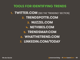 TOOLS FOR IDENTIFYING TRENDS 
1. TWITTER.COM (SEE THE ‘TRENDING’ SECTION) 
2. TRENDSPOTTR.COM 
3. NUZZEL.COM 
4. NETVIBES.COM 
5. TRENDSMAP.COM 
6. WHATTHETREND.COM 
7. LINKEDIN.COM/TODAY 
We Are Social @wearesocialsg • #ListenLearnEarn • 50 
 