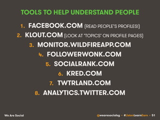 TOOLS TO HELP UNDERSTAND PEOPLE 
1. FACEBOOK.COM (READ PEOPLE’S PROFILES!) 
2. KLOUT.COM (LOOK AT ‘TOPICS’ ON PROFILE PAGES) 
3. MONITOR.WILDFIREAPP.COM 
4. FOLLOWERWONK.COM 
5. SOCIALRANK.COM 
6. KRED.COM 
7. TWTRLAND.COM 
8. ANALYTICS.TWITTER.COM 
We Are Social @wearesocialsg • #ListenLearnEarn • 51 
 