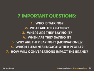 7 IMPORTANT QUESTIONS: 
1. WHO IS TALKING? 
2. WHAT ARE THEY SAYING? 
3. WHERE ARE THEY SAYING IT? 
4. WHEN ARE THEY SAYING IT? 
5. WHY ARE THEY SAYING IT (MOTIVATIONS)? 
6. WHICH ELEMENTS ENGAGE OTHER PEOPLE? 
7. HOW WILL CONVERSATIONS IMPACT THE BRAND? 
We Are Social @wearesocialsg • #ListenLearnEarn • 56 
 