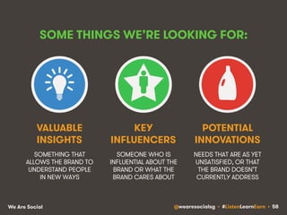 SOME THINGS WE’RE LOOKING FOR: 
VALUABLE 
INSIGHTS 
SOMETHING THAT 
ALLOWS THE BRAND TO 
UNDERSTAND PEOPLE 
IN NEW WAYS 
KEY 
INFLUENCERS 
SOMEONE WHO IS 
INFLUENTIAL ABOUT THE 
BRAND OR WHAT THE 
BRAND CARES ABOUT 
POTENTIAL 
INNOVATIONS 
NEEDS THAT ARE AS YET 
UNSATISFIED, OR THAT 
THE BRAND DOESN’T 
CURRENTLY ADDRESS 
We Are Social @wearesocialsg • #ListenLearnEarn • 58 
 