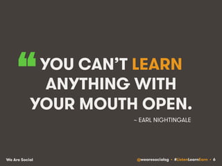 “ 
YOU CAN’T LEARN 
ANYTHING WITH 
YOUR MOUTH OPEN. 
~ EARL NIGHTINGALE 
We Are Social @wearesocialsg • #ListenLearnEarn • 6 
 