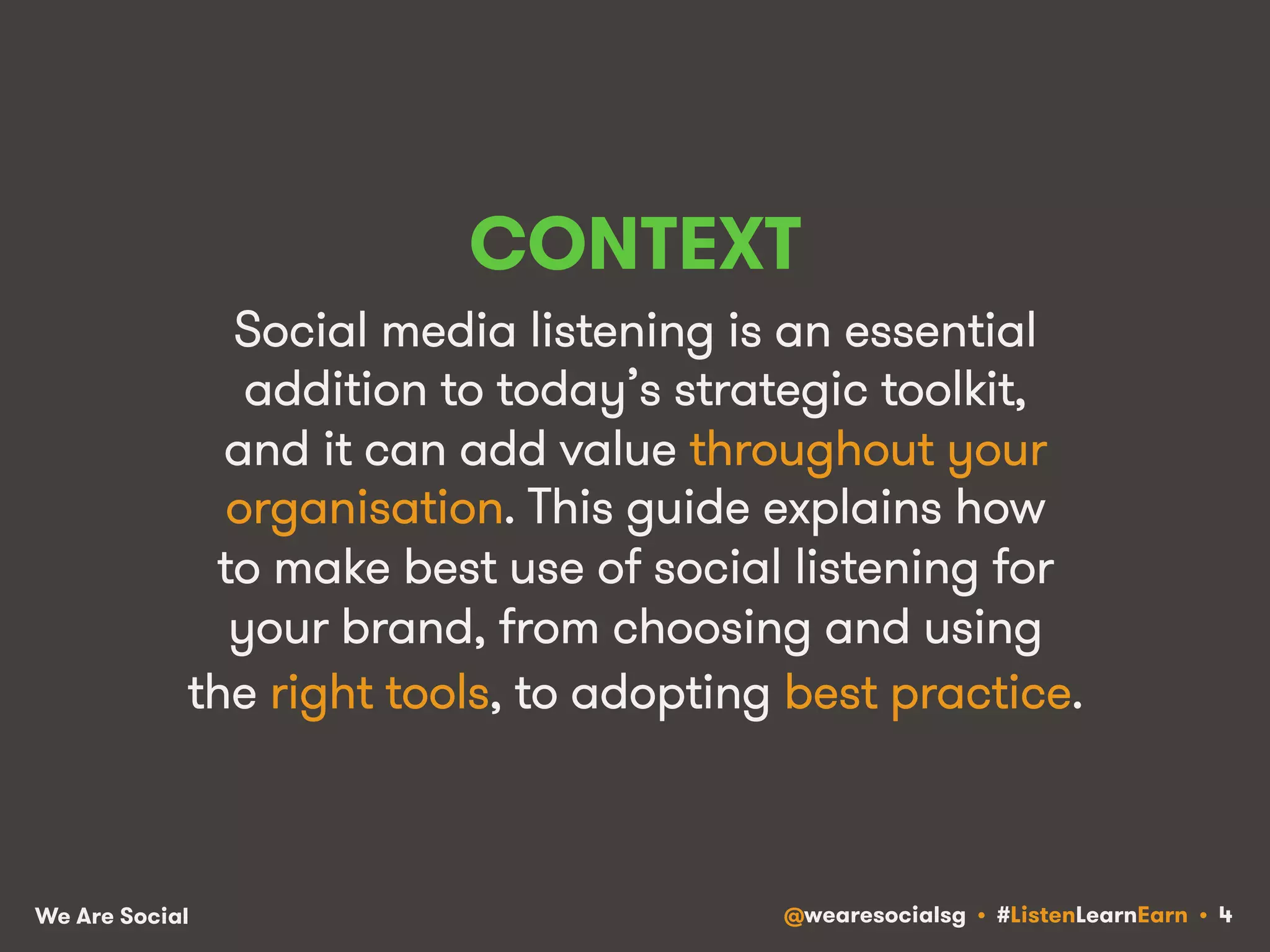 CONTEXT 
Social media listening is an essential 
addition to today’s strategic toolkit, 
and it can add value throughout your 
organisation. This guide explains how 
to make best use of social listening for 
your brand, from choosing and using 
the right tools, to adopting best practice. 
We Are Social @wearesocialsg • #ListenLearnEarn • 4 
 