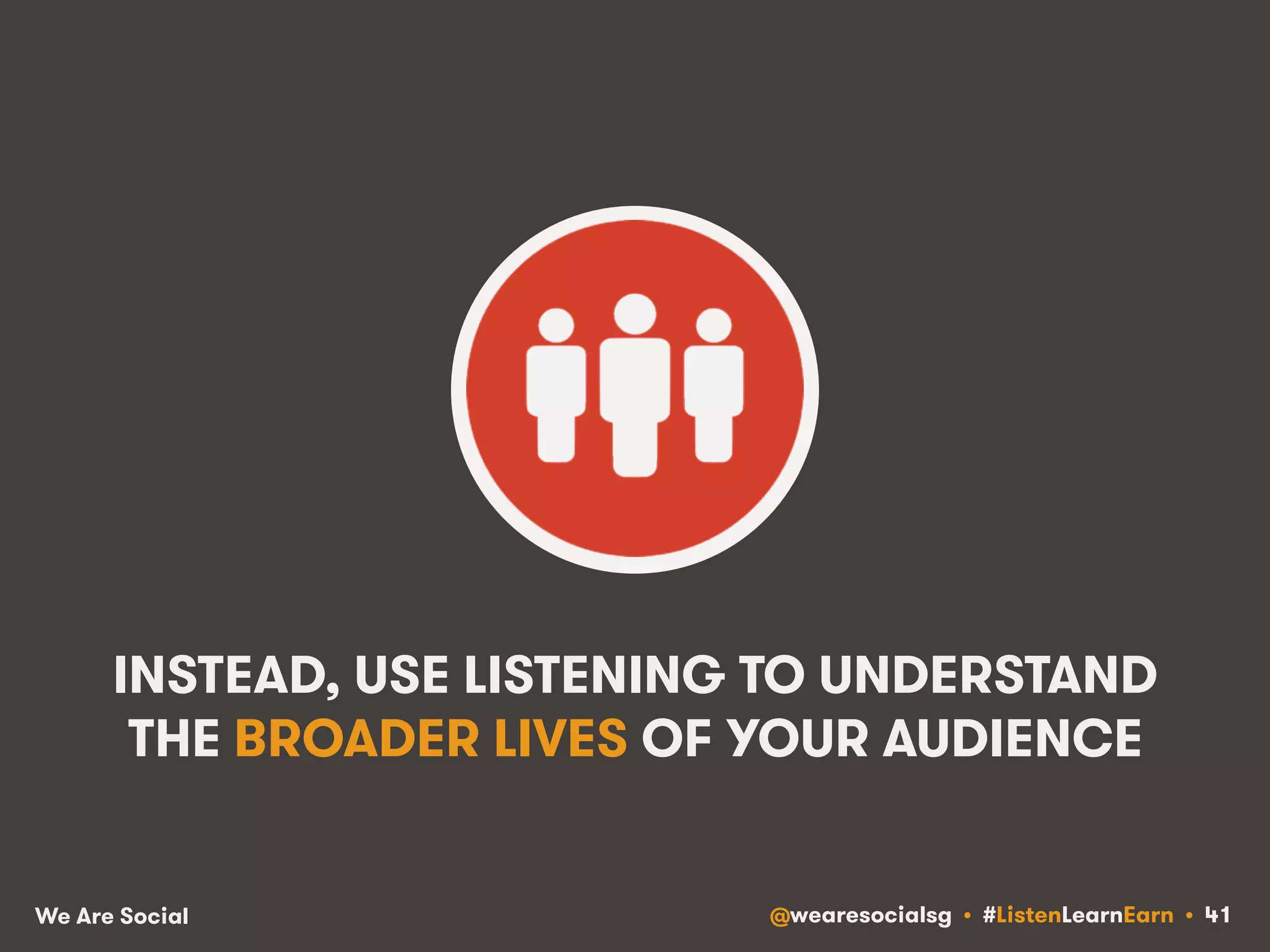 INSTEAD, USE LISTENING TO UNDERSTAND 
THE BROADER LIVES OF YOUR AUDIENCE 
We Are Social @wearesocialsg • #ListenLearnEarn • 41 
 