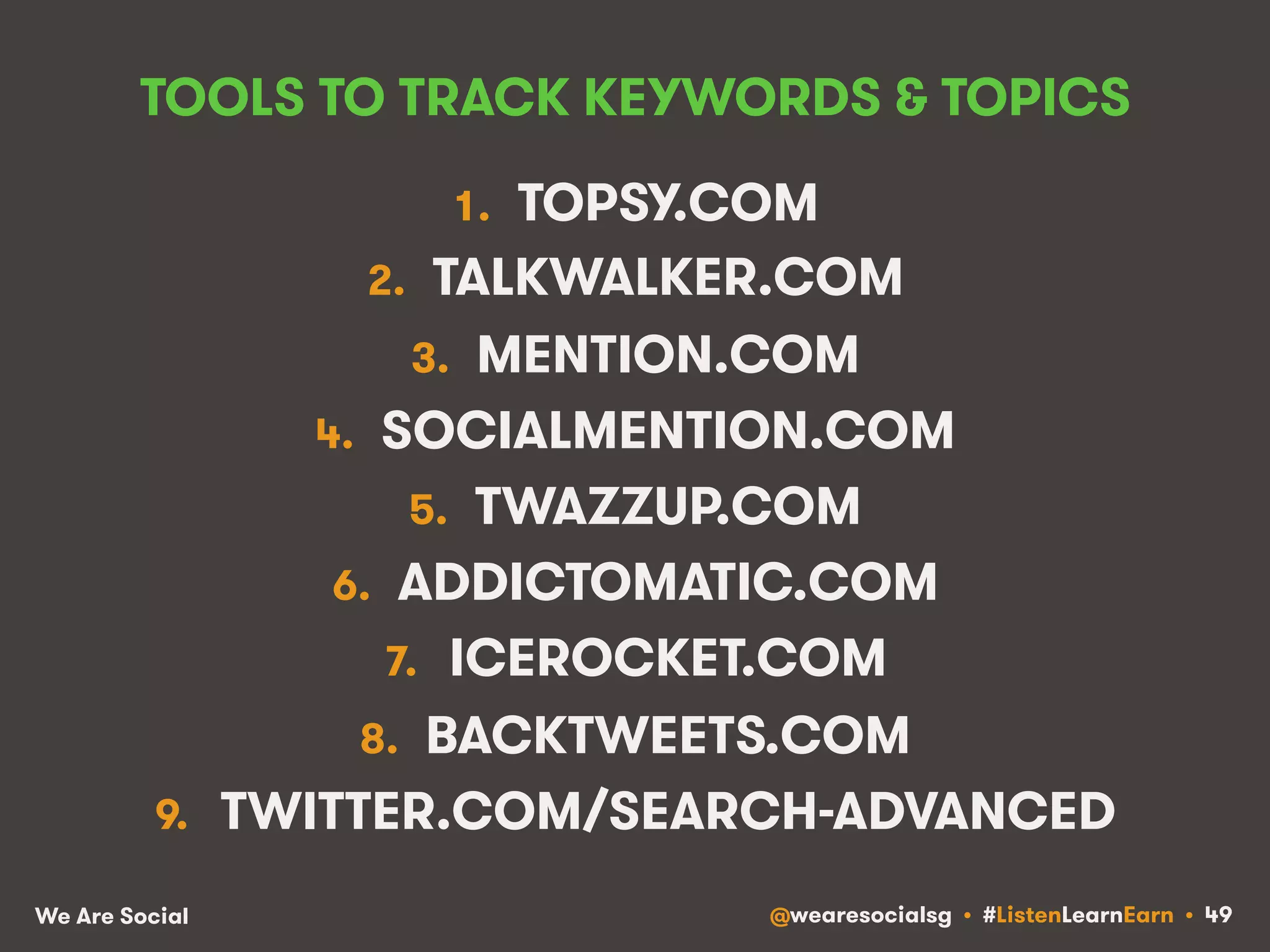 TOOLS TO TRACK KEYWORDS & TOPICS 
1. TOPSY.COM 
2. TALKWALKER.COM 
3. MENTION.COM 
4. SOCIALMENTION.COM 
5. TWAZZUP.COM 
6. ADDICTOMATIC.COM 
7. ICEROCKET.COM 
8. BACKTWEETS.COM 
9. TWITTER.COM/SEARCH-ADVANCED 
We Are Social @wearesocialsg • #ListenLearnEarn • 49 
 