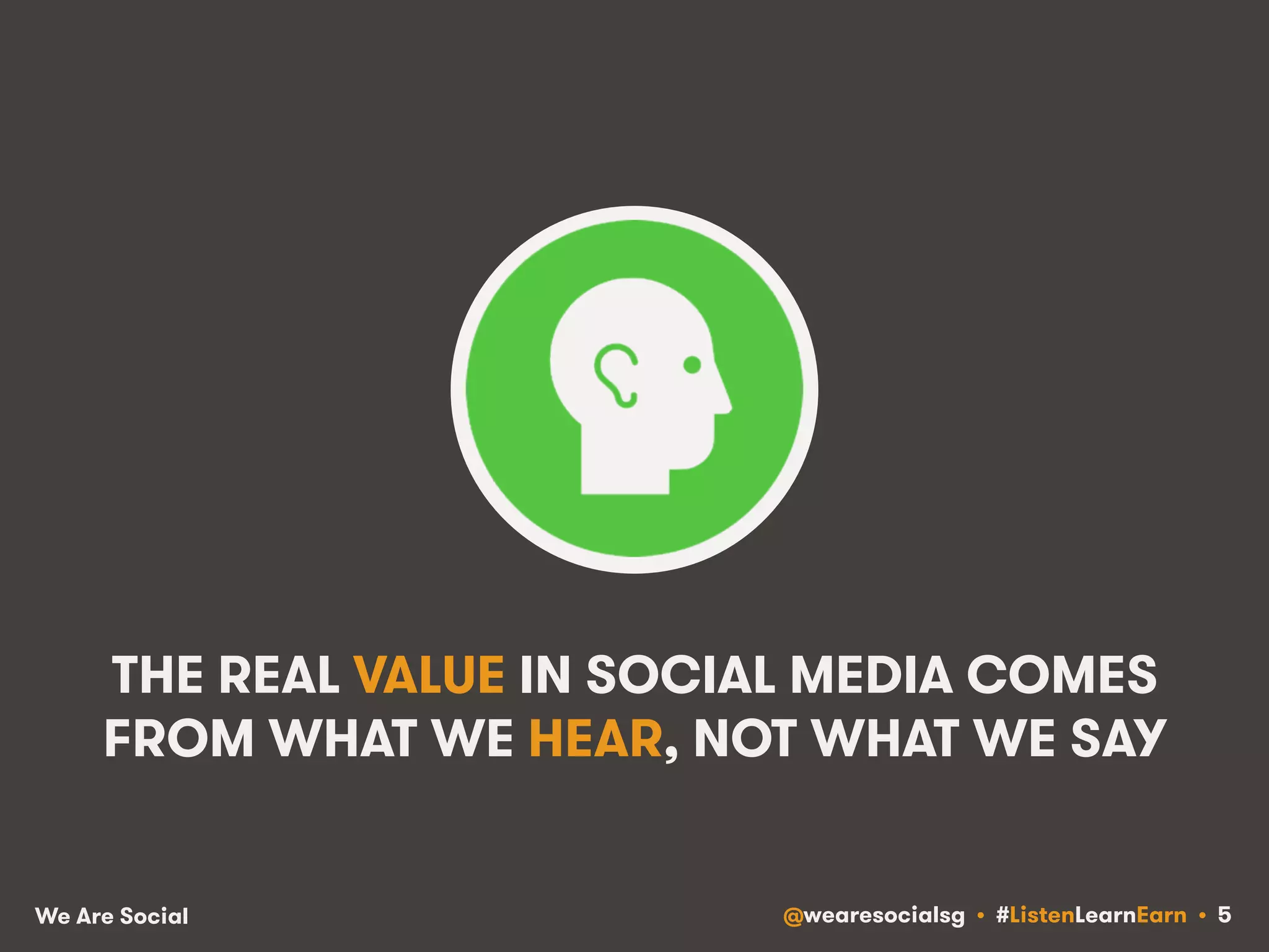 THE REAL VALUE IN SOCIAL MEDIA COMES 
FROM WHAT WE HEAR, NOT WHAT WE SAY 
We Are Social @wearesocialsg • #ListenLearnEarn • 5 
 