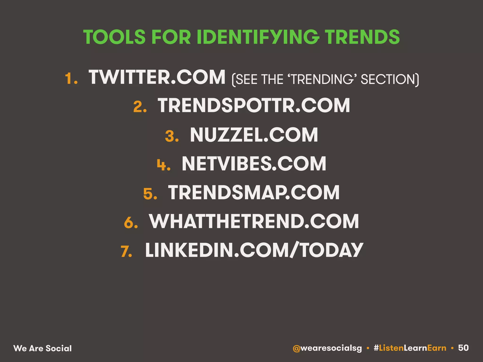 TOOLS FOR IDENTIFYING TRENDS 
1. TWITTER.COM (SEE THE ‘TRENDING’ SECTION) 
2. TRENDSPOTTR.COM 
3. NUZZEL.COM 
4. NETVIBES.COM 
5. TRENDSMAP.COM 
6. WHATTHETREND.COM 
7. LINKEDIN.COM/TODAY 
We Are Social @wearesocialsg • #ListenLearnEarn • 50 
 