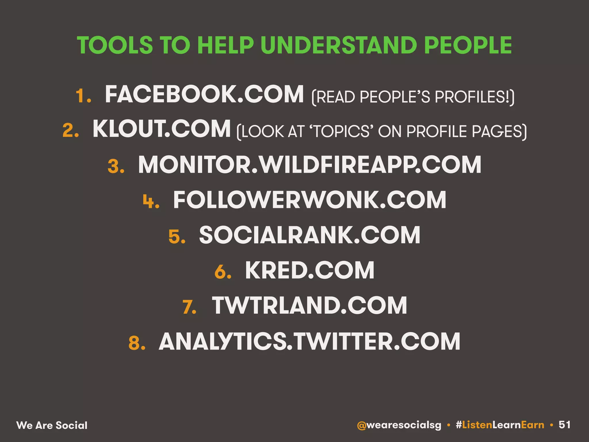 TOOLS TO HELP UNDERSTAND PEOPLE 
1. FACEBOOK.COM (READ PEOPLE’S PROFILES!) 
2. KLOUT.COM (LOOK AT ‘TOPICS’ ON PROFILE PAGES) 
3. MONITOR.WILDFIREAPP.COM 
4. FOLLOWERWONK.COM 
5. SOCIALRANK.COM 
6. KRED.COM 
7. TWTRLAND.COM 
8. ANALYTICS.TWITTER.COM 
We Are Social @wearesocialsg • #ListenLearnEarn • 51 
 