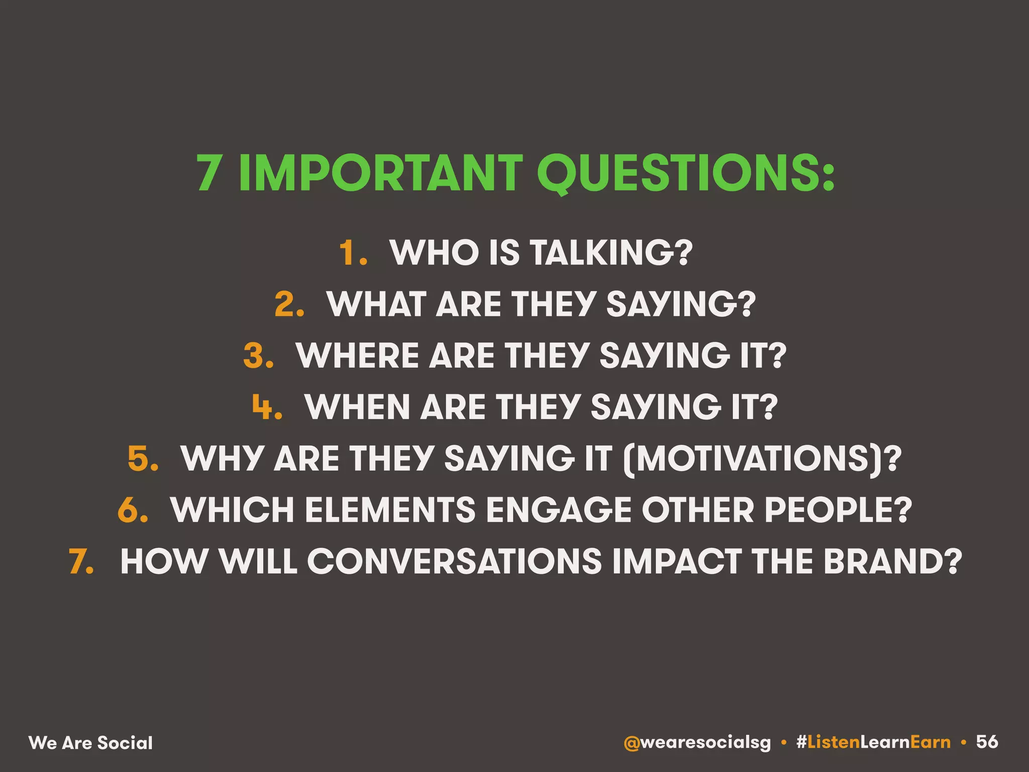 7 IMPORTANT QUESTIONS: 
1. WHO IS TALKING? 
2. WHAT ARE THEY SAYING? 
3. WHERE ARE THEY SAYING IT? 
4. WHEN ARE THEY SAYING IT? 
5. WHY ARE THEY SAYING IT (MOTIVATIONS)? 
6. WHICH ELEMENTS ENGAGE OTHER PEOPLE? 
7. HOW WILL CONVERSATIONS IMPACT THE BRAND? 
We Are Social @wearesocialsg • #ListenLearnEarn • 56 
 