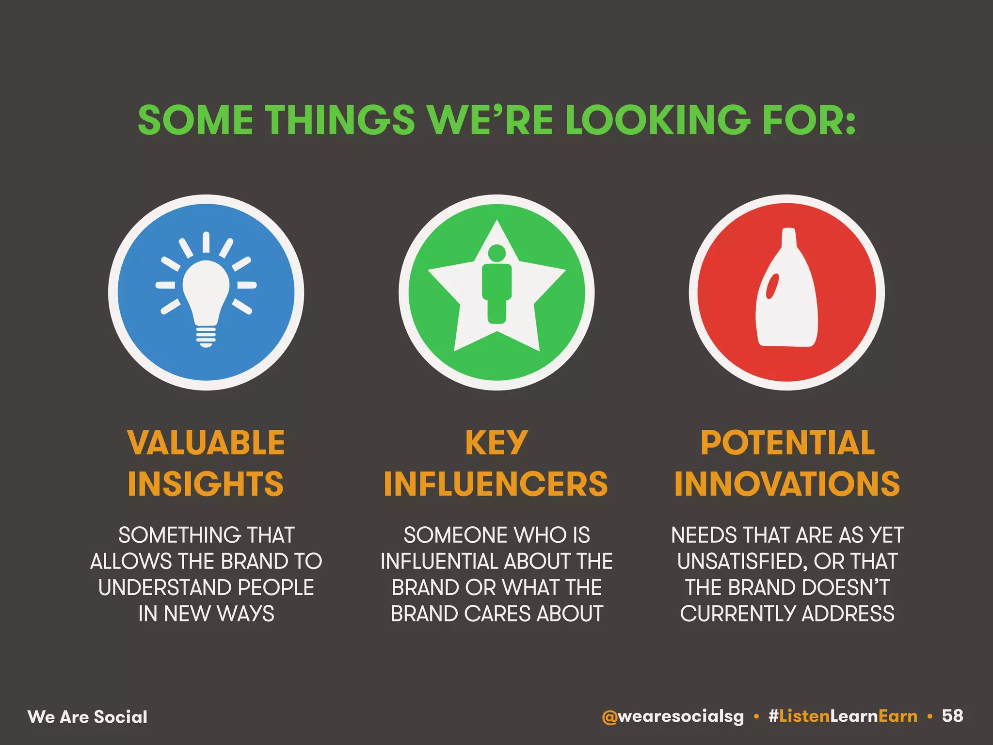 SOME THINGS WE’RE LOOKING FOR: 
VALUABLE 
INSIGHTS 
SOMETHING THAT 
ALLOWS THE BRAND TO 
UNDERSTAND PEOPLE 
IN NEW WAYS 
KEY 
INFLUENCERS 
SOMEONE WHO IS 
INFLUENTIAL ABOUT THE 
BRAND OR WHAT THE 
BRAND CARES ABOUT 
POTENTIAL 
INNOVATIONS 
NEEDS THAT ARE AS YET 
UNSATISFIED, OR THAT 
THE BRAND DOESN’T 
CURRENTLY ADDRESS 
We Are Social @wearesocialsg • #ListenLearnEarn • 58 
 