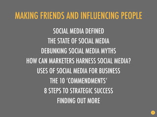 MAKING FRIENDS AND INFLUENCING PEOPLE
             SOCIAL MEDIA DEFINED
           THE STATE OF SOCIAL MEDIA
        DEBUNKING SOCIAL MEDIA MYTHS
   HOW CAN MARKETERS HARNESS SOCIAL MEDIA?
      USES OF SOCIAL MEDIA FOR BUSINESS
            THE 10 ‘COMMENDMENTS’
         8 STEPS TO STRATEGIC SUCCESS
               FINDING OUT MORE
                                             2
 