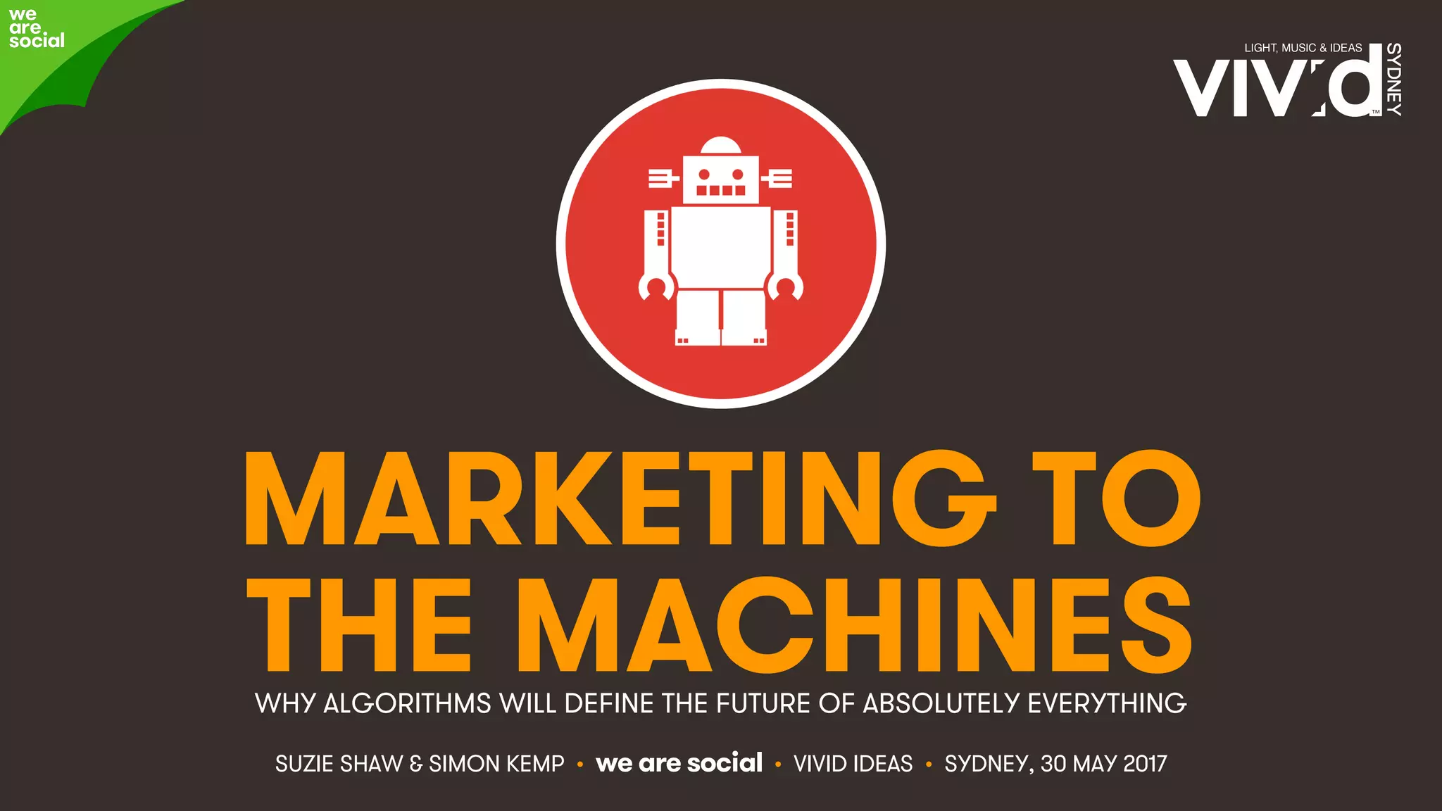 #VividIdeas • @eskimon & @suzsha • 1
MARKETING TO
THE MACHINESWHY ALGORITHMS WILL DEFINE THE FUTURE OF ABSOLUTELY EVERYTHING
SUZIE SHAW & SIMON KEMP • we are social • VIVID IDEAS • SYDNEY, 30 MAY 2017
 