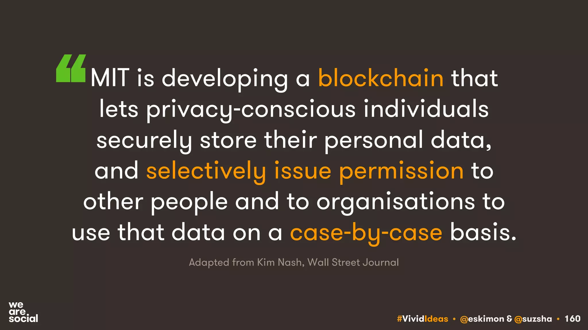 #VividIdeas • @eskimon & @suzsha • 160
MIT is developing a blockchain that
lets privacy-conscious individuals
securely store their personal data,
and selectively issue permission to
other people and to organisations to
use that data on a case-by-case basis.
Adapted from Kim Nash, Wall Street Journal
“
 