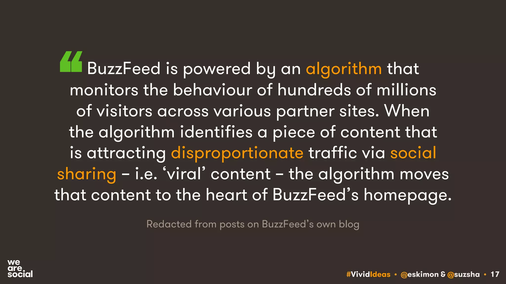 #VividIdeas • @eskimon & @suzsha • 17
BuzzFeed is powered by an algorithm that
monitors the behaviour of hundreds of millions
of visitors across various partner sites. When
the algorithm identifies a piece of content that
is attracting disproportionate traffic via social
sharing – i.e. ‘viral’ content – the algorithm moves
that content to the heart of BuzzFeed’s homepage.
“
Redacted from posts on BuzzFeed’s own blog
 