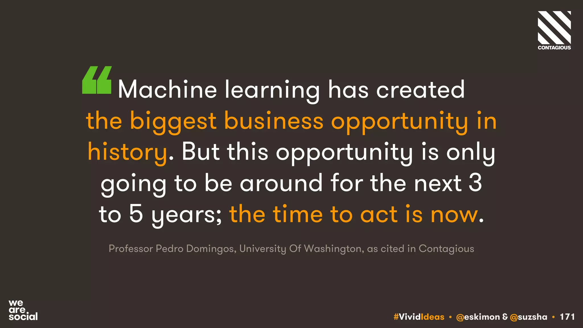 #VividIdeas • @eskimon & @suzsha • 171
Machine learning has created
the biggest business opportunity in
history. But this opportunity is only
going to be around for the next 3
to 5 years; the time to act is now.
Professor Pedro Domingos, University Of Washington, as cited in Contagious
“
 