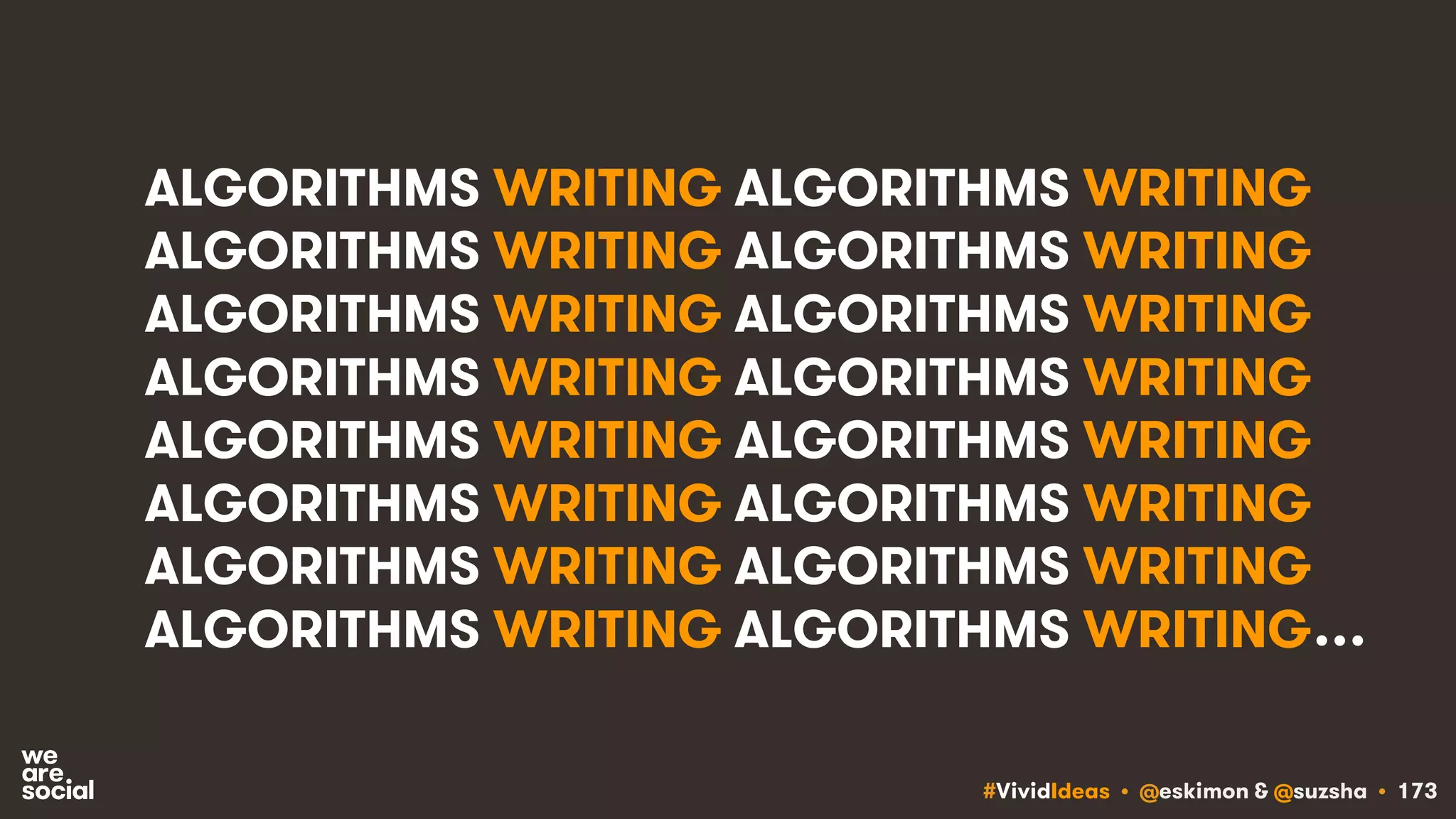 #VividIdeas • @eskimon & @suzsha • 173
ALGORITHMS WRITING ALGORITHMS WRITING
ALGORITHMS WRITING ALGORITHMS WRITING
ALGORITHMS WRITING ALGORITHMS WRITING
ALGORITHMS WRITING ALGORITHMS WRITING
ALGORITHMS WRITING ALGORITHMS WRITING
ALGORITHMS WRITING ALGORITHMS WRITING
ALGORITHMS WRITING ALGORITHMS WRITING
ALGORITHMS WRITING ALGORITHMS WRITING…
 