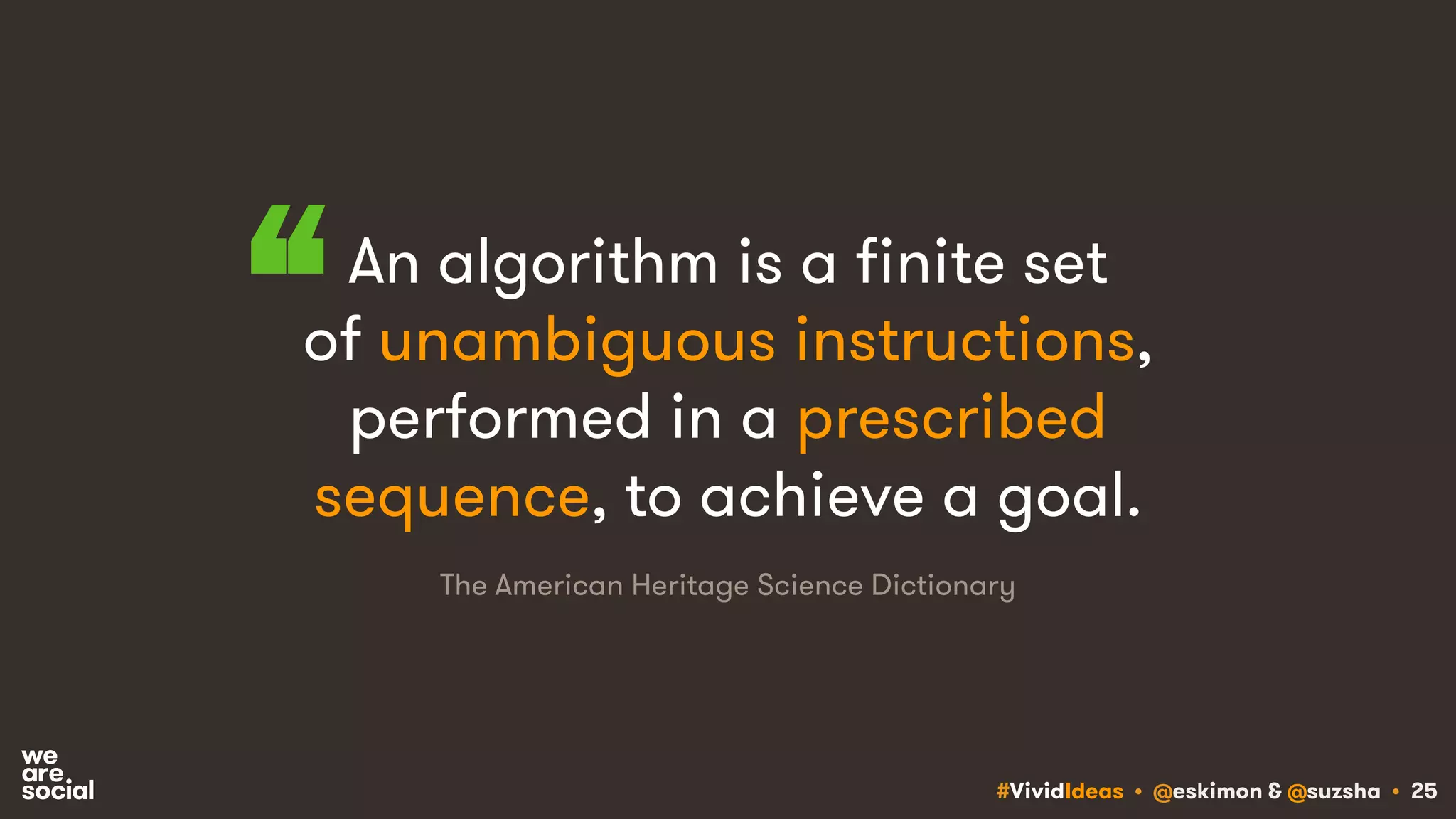 #VividIdeas • @eskimon & @suzsha • 25
An algorithm is a finite set
of unambiguous instructions,
performed in a prescribed
sequence, to achieve a goal.
“
The American Heritage Science Dictionary
 