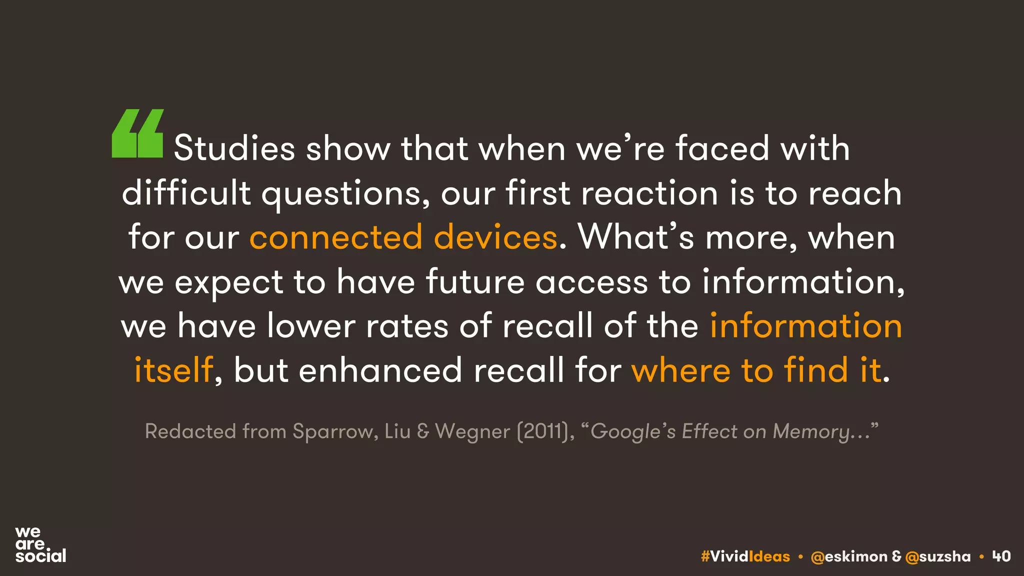 #VividIdeas • @eskimon & @suzsha • 40
Studies show that when we’re faced with
difficult questions, our first reaction is to reach
for our connected devices. What’s more, when
we expect to have future access to information,
we have lower rates of recall of the information
itself, but enhanced recall for where to find it.
“
Redacted from Sparrow, Liu & Wegner (2011), “Google’s Effect on Memory…”
 
