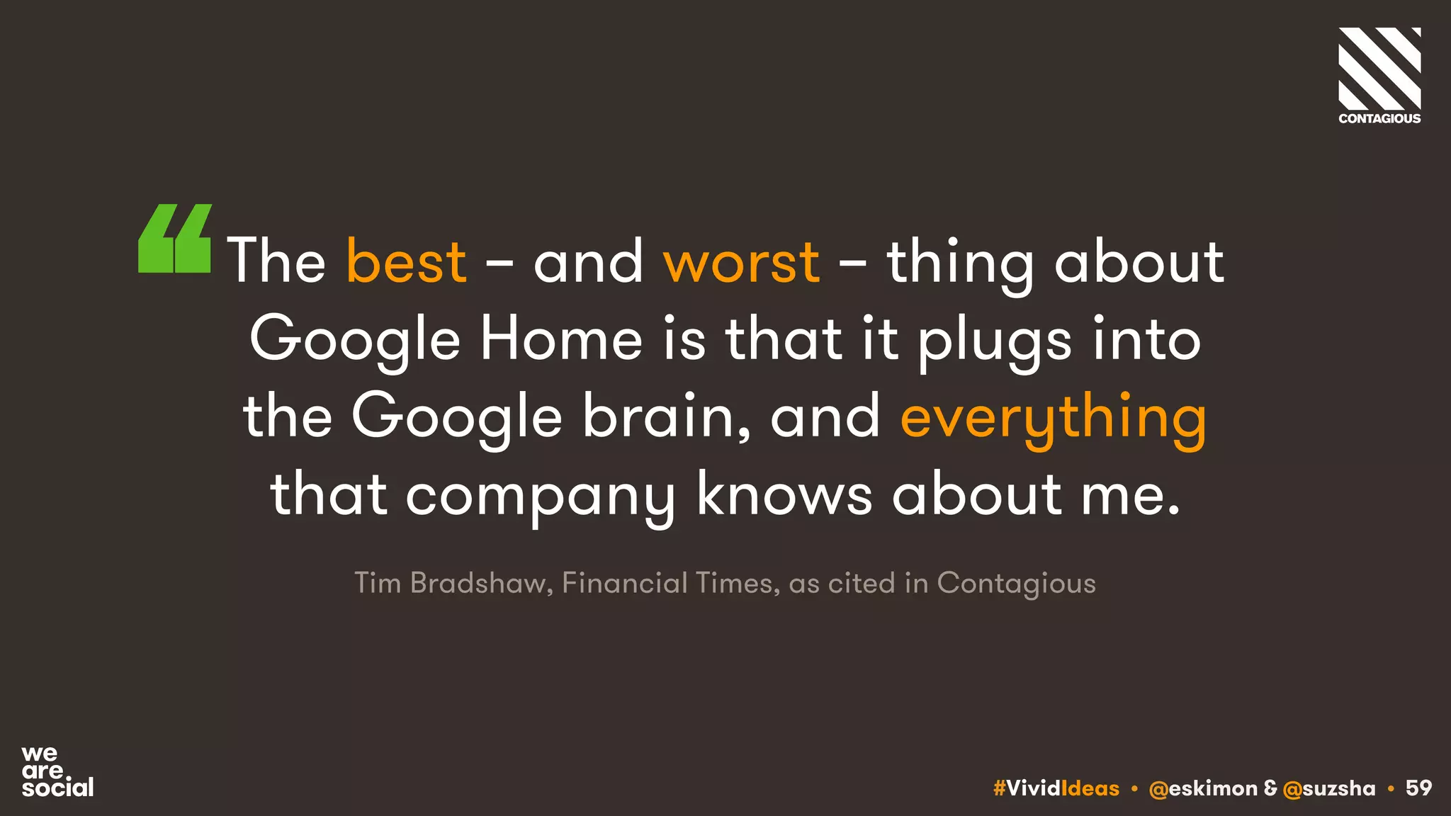#VividIdeas • @eskimon & @suzsha • 59
The best – and worst – thing about
Google Home is that it plugs into
the Google brain, and everything
that company knows about me.
“
Tim Bradshaw, Financial Times, as cited in Contagious
 